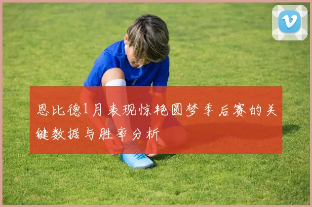 恩比德1月表现惊艳圆梦季后赛的关键数据与胜率分析