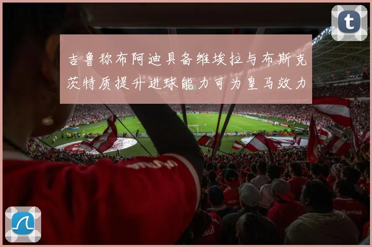 吉鲁称布阿迪具备维埃拉与布斯克茨特质提升进球能力可为皇马效力