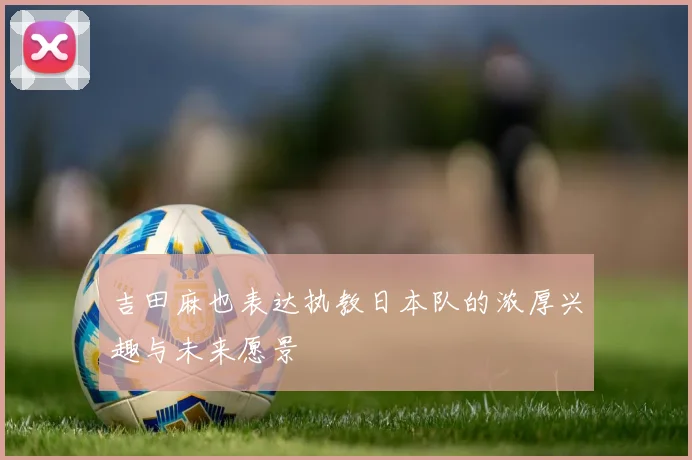 吉田麻也表达执教日本队的浓厚兴趣与未来愿景