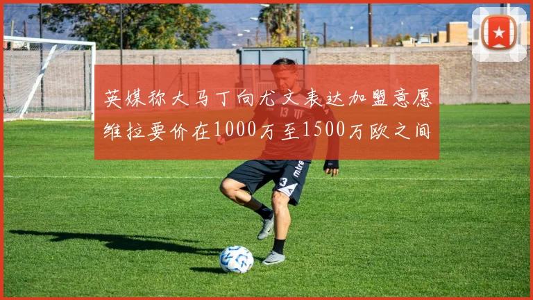 英媒称大马丁向尤文表达加盟意愿维拉要价在1000万至1500万欧之间
