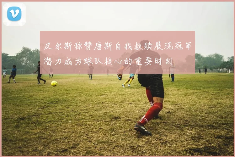 皮尔斯称赞唐斯自我救赎展现冠军潜力成为球队核心的重要时刻