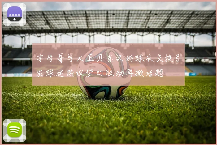 字母哥与大卫贝克汉姆球衣交换引发球迷热议梦幻联动再掀话题