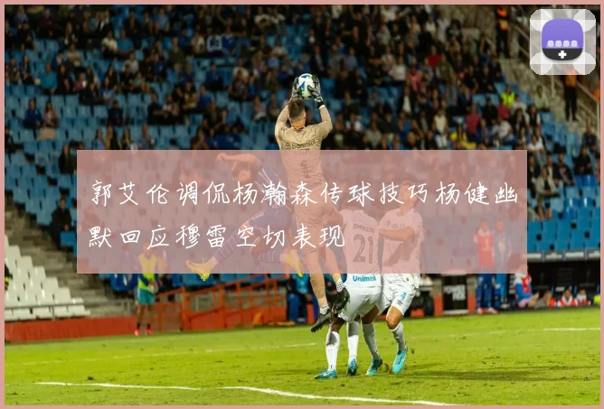 郭艾伦调侃杨瀚森传球技巧杨健幽默回应穆雷空切表现