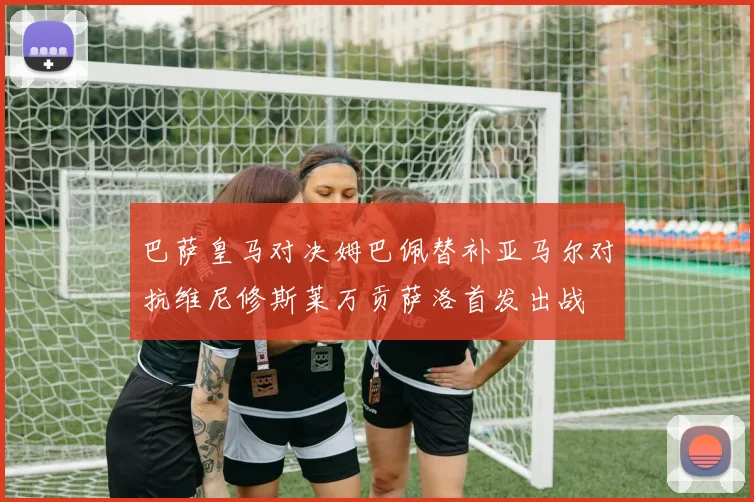 巴萨皇马对决姆巴佩替补亚马尔对抗维尼修斯莱万贡萨洛首发出战