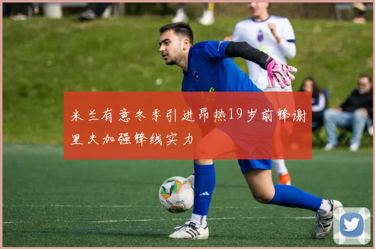 米兰有意冬季引进昂热19岁前锋谢里夫加强锋线实力