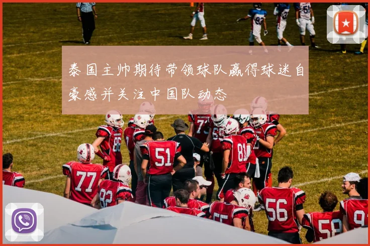 泰国主帅期待带领球队赢得球迷自豪感并关注中国队动态