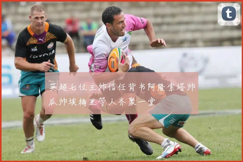 英超七位主帅信任背书阿隆索塔帅瓜帅埃梅里等人齐聚一堂