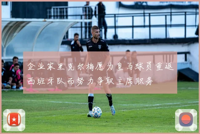 企业家里克尔梅愿为皇马球员重返西班牙队而努力争取主席职务
