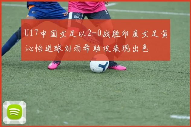 U17中国女足以2-0战胜印度女足黄沁怡进球刘雨希助攻表现出色