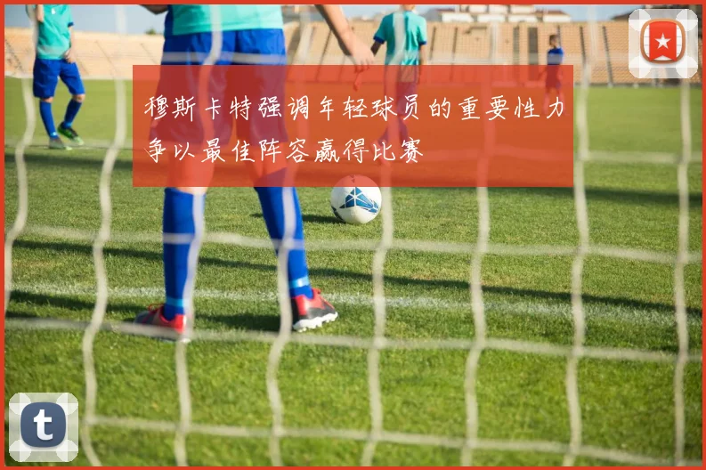 穆斯卡特强调年轻球员的重要性力争以最佳阵容赢得比赛