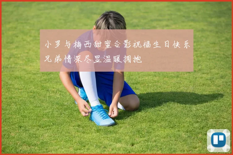 小罗与梅西甜蜜合影祝福生日快乐兄弟情深尽显温暖拥抱