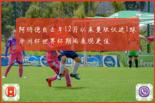 阿玛德自去年12月以来曼联仅进1球非洲杯世界杯期间表现更佳