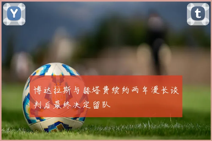博达拉斯与赫塔费续约两年漫长谈判后最终决定留队