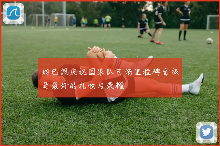 姆巴佩庆祝国家队百场里程碑晋级是最好的礼物与荣耀