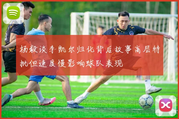 杨毅谈李凯尔归化背后故事高层特批但速度慢影响球队表现