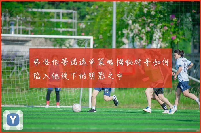 弗洛伦蒂诺选举策略揭秘对手如何陷入他设下的阴影之中