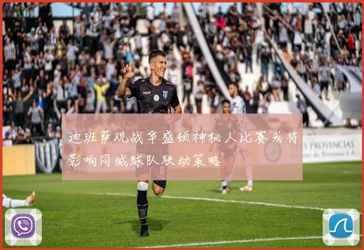 迪班萨观战华盛顿神秘人比赛或将影响同城球队联动策略