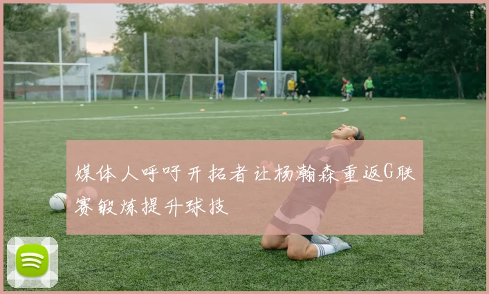 媒体人呼吁开拓者让杨瀚森重返G联赛锻炼提升球技