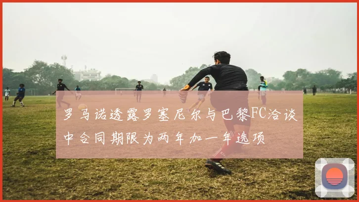罗马诺透露罗塞尼尔与巴黎FC洽谈中合同期限为两年加一年选项