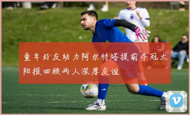 童年好友助力阿尔特塔提前夺冠太阳报回顾两人深厚友谊