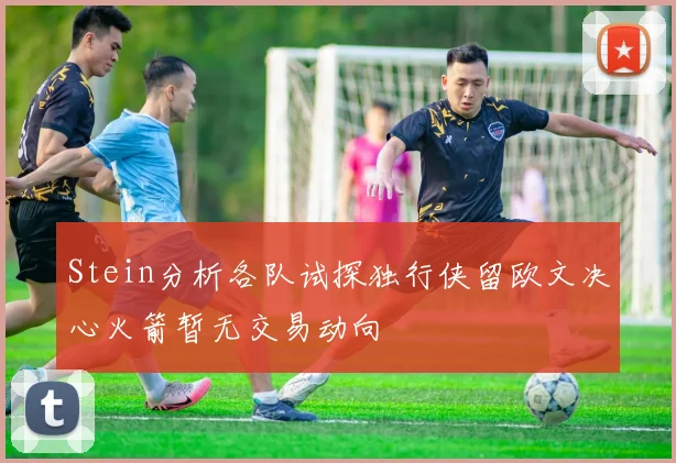 Stein分析各队试探独行侠留欧文决心火箭暂无交易动向