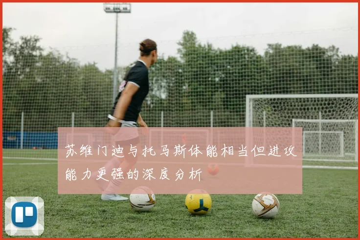 苏维门迪与托马斯体能相当但进攻能力更强的深度分析