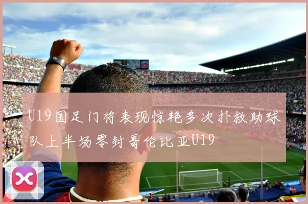U19国足门将表现惊艳多次扑救助球队上半场零封哥伦比亚U19