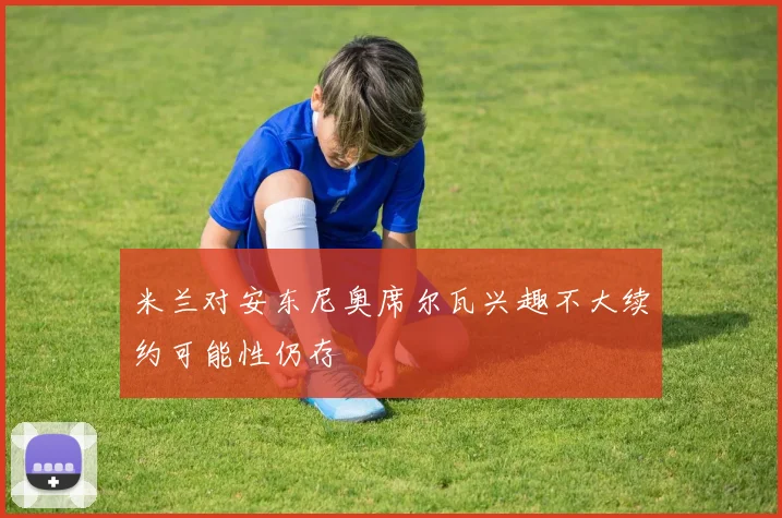 米兰对安东尼奥席尔瓦兴趣不大续约可能性仍存