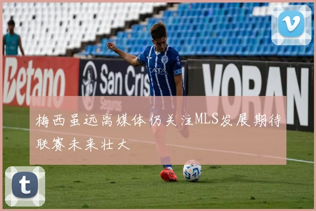 梅西虽远离媒体仍关注MLS发展期待联赛未来壮大