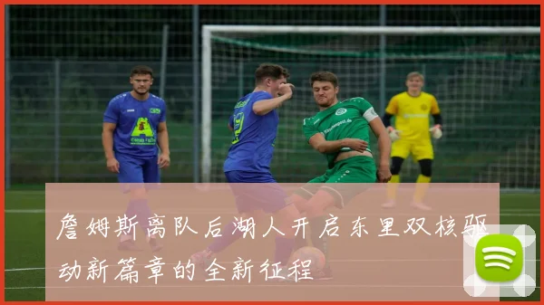 詹姆斯离队后湖人开启东里双核驱动新篇章的全新征程